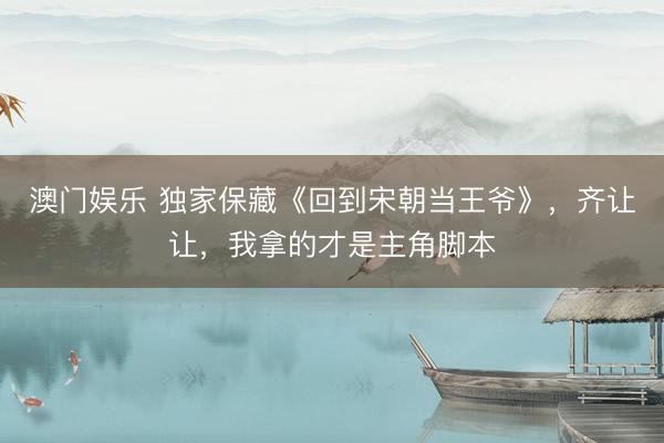 澳门娱乐 独家保藏《回到宋朝当王爷》，齐让让，我拿的才是主角脚本