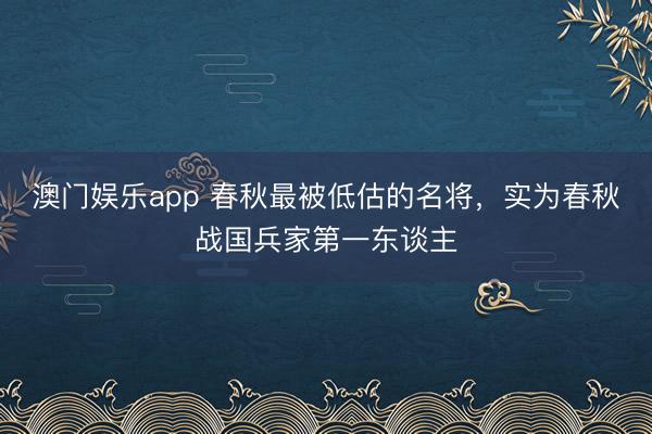 澳门娱乐app 春秋最被低估的名将，实为春秋战国兵家第一东谈主