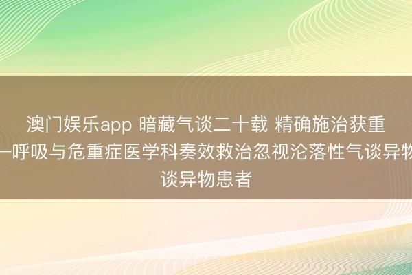 澳门娱乐app 暗藏气谈二十载 精确施治获重生——呼吸与危重症医学科奏效救治忽视沦落性气谈异物患者