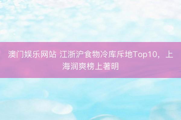 澳门娱乐网站 江浙沪食物冷库斥地Top10,上海润爽榜上著明