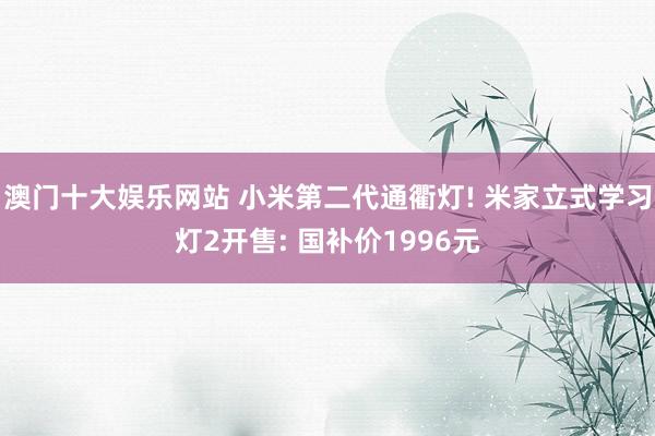 澳门十大娱乐网站 小米第二代通衢灯! 米家立式学习灯2开售: 国补价1996元
