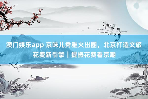 澳门娱乐app 京味儿秀雅火出圈，北京打造文旅花费新引擎｜提振花费看京潮