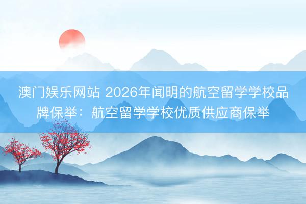 澳门娱乐网站 2026年闻明的航空留学学校品牌保举：航空留学学校优质供应商保举