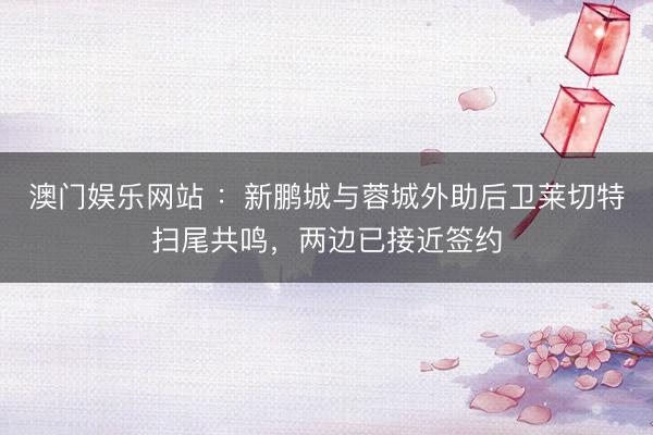 澳门娱乐网站 ：新鹏城与蓉城外助后卫莱切特扫尾共鸣，两边已接近签约