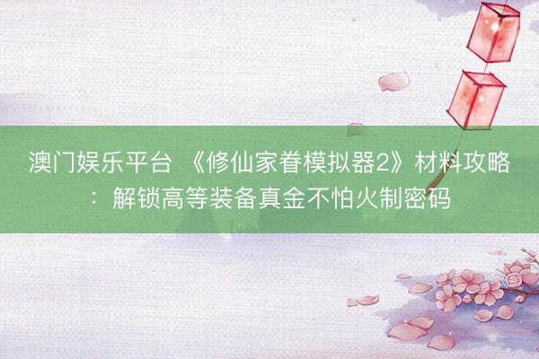 澳门娱乐平台 《修仙家眷模拟器2》材料攻略：解锁高等装备真金不怕火制密码