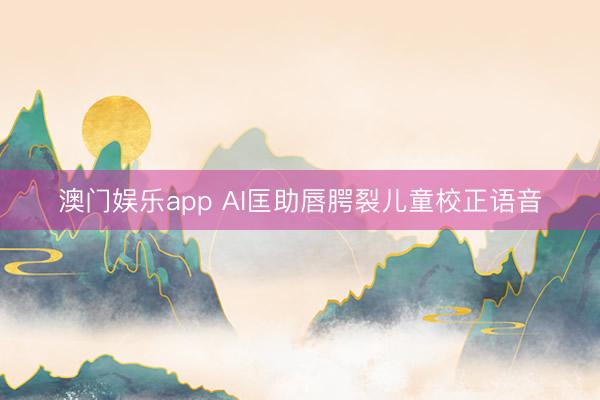 澳门娱乐app AI匡助唇腭裂儿童校正语音
