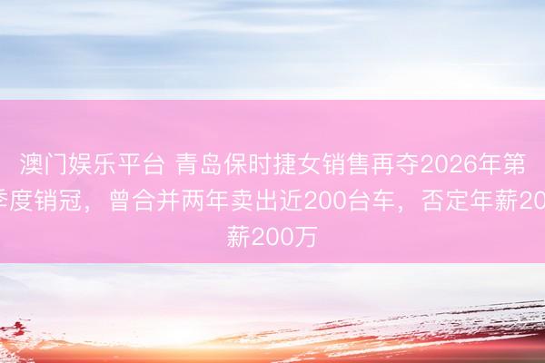 澳门娱乐平台 青岛保时捷女销售再夺2026年第一季度销冠，曾合并两年卖出近200台车，否定年薪200万