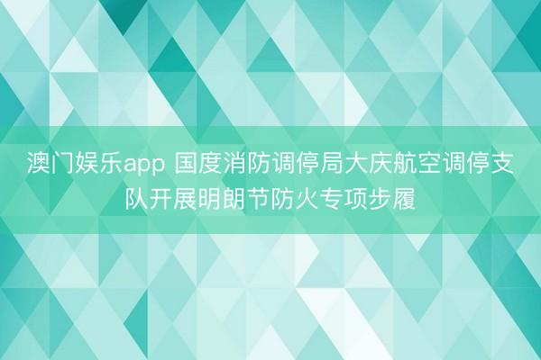 澳门娱乐app 国度消防调停局大庆航空调停支队开展明朗节防火专项步履