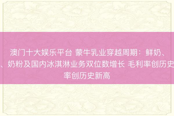 澳门十大娱乐平台 蒙牛乳业穿越周期：鲜奶、奶酪、奶粉及国内冰淇淋业务双位数增长 毛利率创历史新高