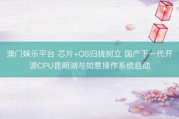 澳门娱乐平台 芯片+OS归拢树立 国产下一代开源CPU昆明湖与如意操作系统启动