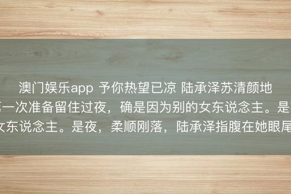 澳门娱乐app 予你热望已凉 陆承泽苏清颜地下恋的第七年，陆承泽第一次准备留住过夜，确是因为别的女东说念主。是夜，柔顺刚落，陆承泽指腹在她眼尾轻轻划过：