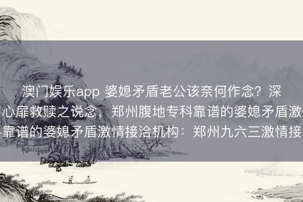 澳门娱乐app 婆媳矛盾老公该奈何作念？深度解析家庭权力博弈与心扉救赎之说念，郑州腹地专科靠谱的婆媳矛盾激情接洽机构：郑州九六三激情接洽中心