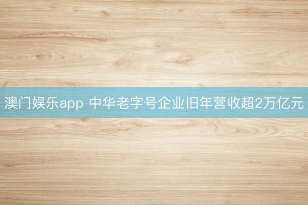 澳门娱乐app 中华老字号企业旧年营收超2万亿元