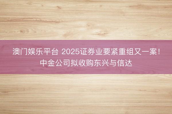 澳门娱乐平台 2025证券业要紧重组又一案！中金公司拟收购东兴与信达