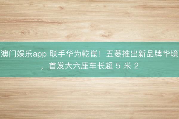 澳门娱乐app 联手华为乾崑！五菱推出新品牌华境，首发大六座车长超 5 米 2