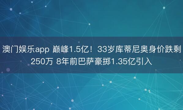 澳门娱乐app 巅峰1.5亿！33岁库蒂尼奥身价跌剩250万 8年前巴萨豪掷1.35亿引入