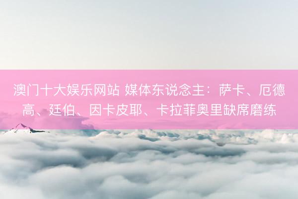 澳门十大娱乐网站 媒体东说念主:萨卡、厄德高、廷伯、因卡皮耶、卡拉菲奥里缺席磨练