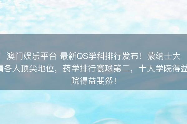 澳门娱乐平台 最新QS学科排行发布！蒙纳士大学安靖各人顶尖地位，药学排行寰球第二，十大学院得益斐然！