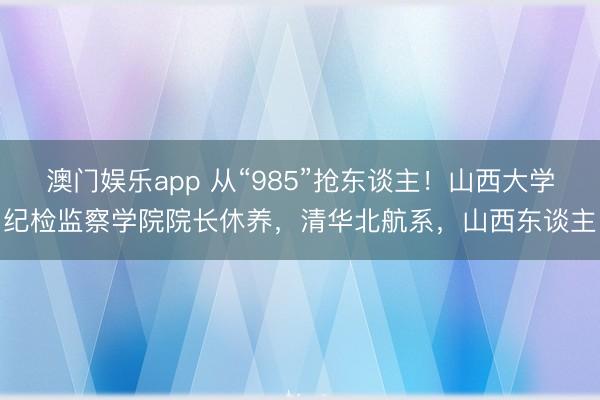 澳门娱乐app 从“985”抢东谈主！山西大学纪检监察学院院长休养，清华北航系，山西东谈主