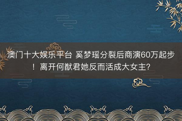 澳门十大娱乐平台 奚梦瑶分裂后商演60万起步!离开何猷君她反而活成大女主?