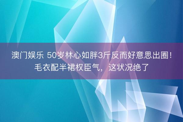 澳门娱乐 50岁林心如胖3斤反而好意思出圈！毛衣配半裙权臣气，这状况绝了
