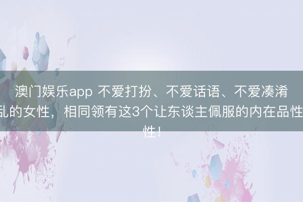 澳门娱乐app 不爱打扮、不爱话语、不爱凑淆乱的女性，相同领有这3个让东谈主佩服的内在品性！