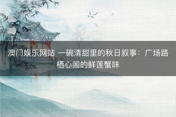 澳门娱乐网站 一碗清甜里的秋日叙事：广场路栖心阁的鲜莲蟹味