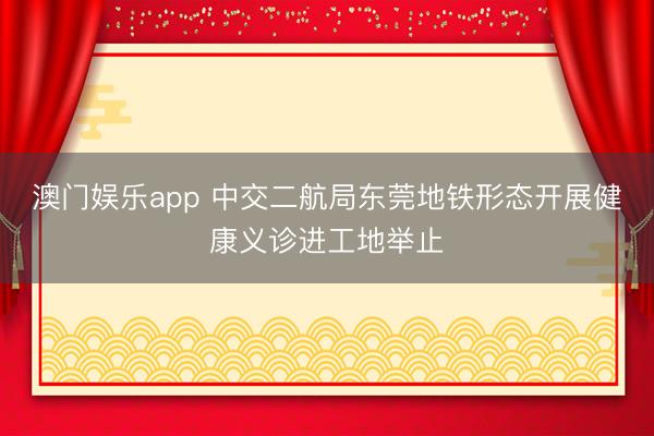 澳门娱乐app 中交二航局东莞地铁形态开展健康义诊进工地举止