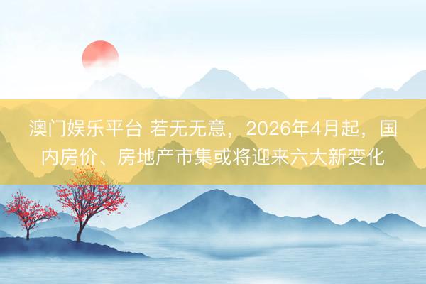 澳门娱乐平台 若无无意，2026年4月起，国内房价、房地产市集或将迎来六大新变化