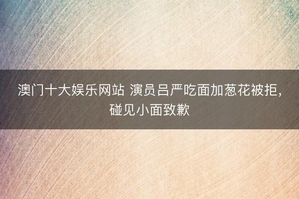 澳门十大娱乐网站 演员吕严吃面加葱花被拒,碰见小面致歉