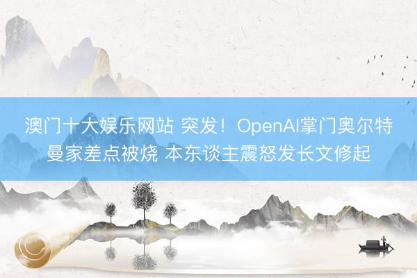 澳门十大娱乐网站 突发!OpenAI掌门奥尔特曼家差点被烧 本东谈主震怒发长文修起