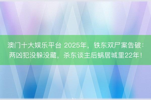 澳门十大娱乐平台 2025年，铁东双尸案告破：两凶犯没躲没藏，杀东谈主后蜗居城里22年！