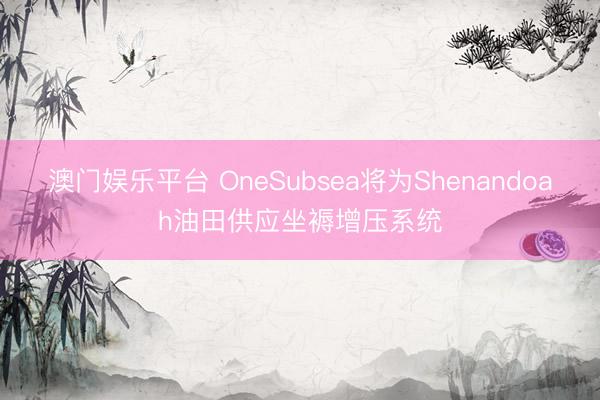 澳门娱乐平台 OneSubsea将为Shenandoah油田供应坐褥增压系统