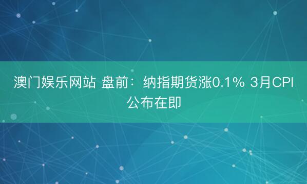 澳门娱乐网站 盘前：纳指期货涨0.1% 3月CPI公布在即