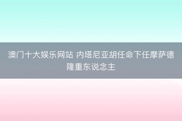 澳门十大娱乐网站 内塔尼亚胡任命下任摩萨德隆重东说念主
