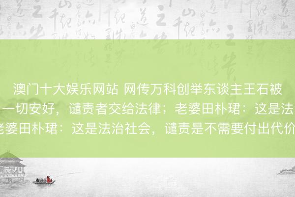 澳门十大娱乐网站 网传万科创举东谈主王石被合手,本东谈主发文:一切安好,谴责者交给法律;老婆田朴珺:这是法治社会,谴责是不需要付出代价的吗?