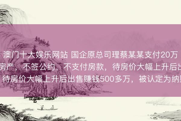 澳门十大娱乐网站 国企原总司理蔡某某支付20万定金 “锁定” 2000万房产,不签公约、不支付房款,待房价大幅上升后出售赚钱500多万,被认定为纳贿罪获刑