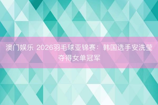 澳门娱乐 2026羽毛球亚锦赛：韩国选手安洗莹夺得女单冠军