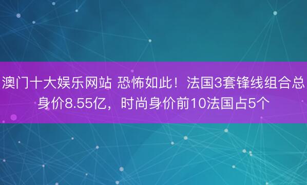 澳门十大娱乐网站 恐怖如此！法国3套锋线组合总身价8.55亿，时尚身价前10法国占5个