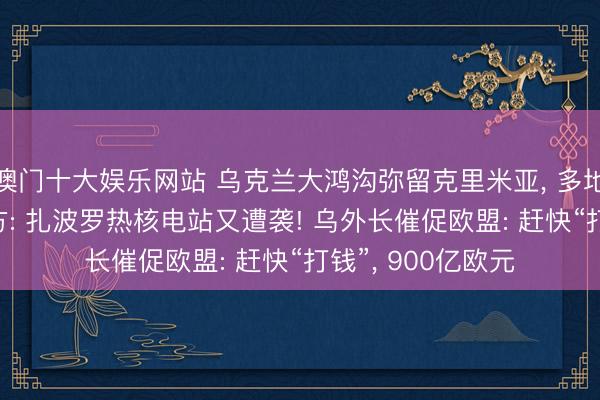 澳门十大娱乐网站 乌克兰大鸿沟弥留克里米亚, 多地响起爆炸声! 俄方: 扎波罗热核电站又遭袭! 乌外长催促欧盟: 赶快“打钱”, 900亿欧元