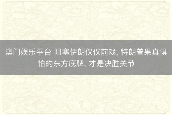 澳门娱乐平台 阻塞伊朗仅仅前戏, 特朗普果真惧怕的东方底牌, 才是决胜关节