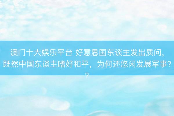 澳门十大娱乐平台 好意思国东谈主发出质问,既然中国东谈主嗜好和平,为何还悠闲发展军事?