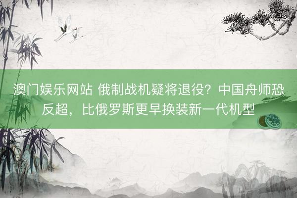 澳门娱乐网站 俄制战机疑将退役？中国舟师恐反超，比俄罗斯更早换装新一代机型