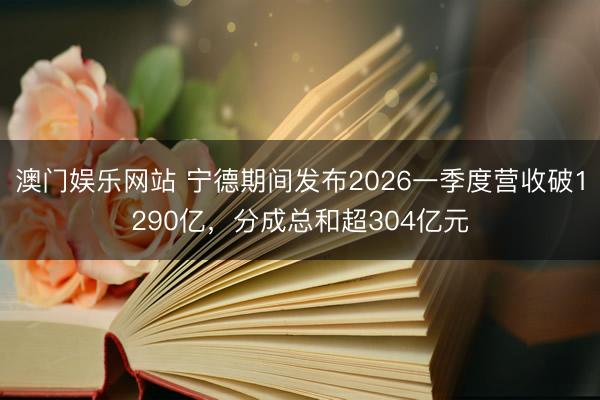 澳门娱乐网站 宁德期间发布2026一季度营收破1290亿，分成总和超304亿元