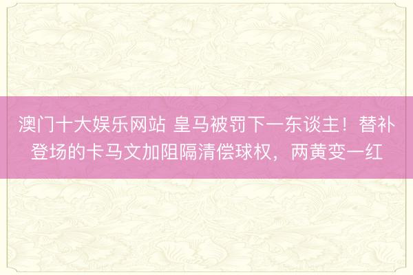 澳门十大娱乐网站 皇马被罚下一东谈主!替补登场的卡马文加阻隔清偿球权,两黄变一红