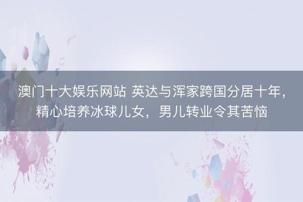 澳门十大娱乐网站 英达与浑家跨国分居十年，精心培养冰球儿女，男儿转业令其苦恼