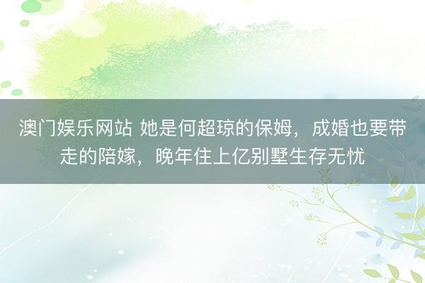 澳门娱乐网站 她是何超琼的保姆，成婚也要带走的陪嫁，晚年住上亿别墅生存无忧