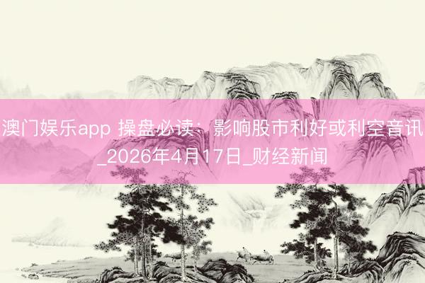 澳门娱乐app 操盘必读：影响股市利好或利空音讯_2026年4月17日_财经新闻
