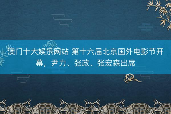 澳门十大娱乐网站 第十六届北京国外电影节开幕，尹力、张政、张宏森出席