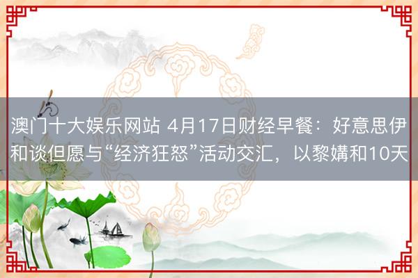澳门十大娱乐网站 4月17日财经早餐：好意思伊和谈但愿与“经济狂怒”活动交汇，以黎媾和10天
